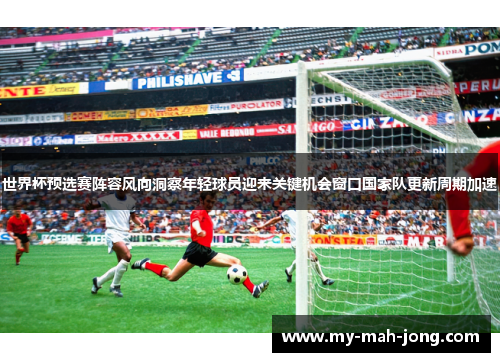 世界杯预选赛阵容风向洞察年轻球员迎来关键机会窗口国家队更新周期加速 世界杯预选赛阵容风向洞察年轻球员迎来关键机会窗口国家队更新周期加速
