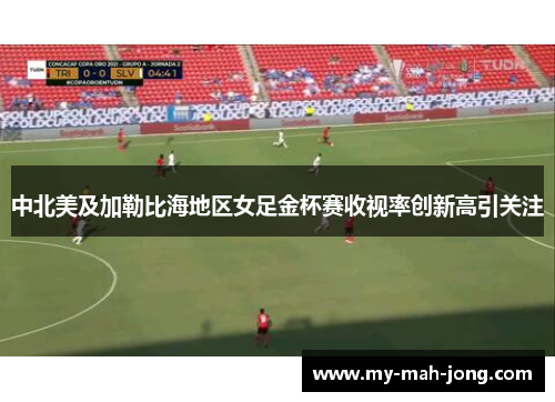中北美及加勒比海地区女足金杯赛收视率创新高引关注 中北美及加勒比海地区女足金杯赛收视率创新高引关注
