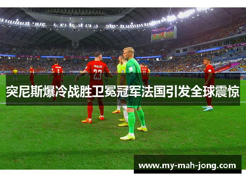 突尼斯爆冷战胜卫冕冠军法国引发全球震惊 突尼斯爆冷战胜卫冕冠军法国引发全球震惊