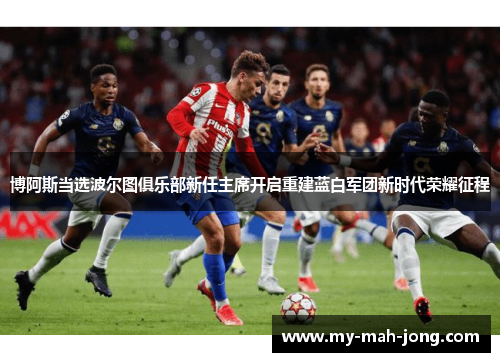 博阿斯当选波尔图俱乐部新任主席开启重建蓝白军团新时代荣耀征程